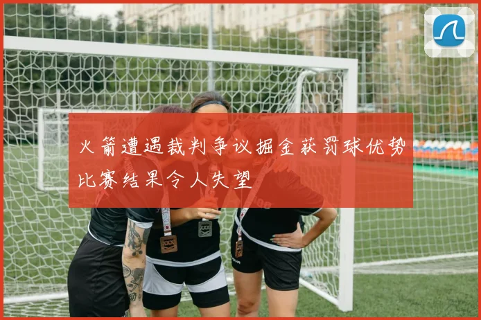 火箭遭遇裁判争议掘金获罚球优势比赛结果令人失望