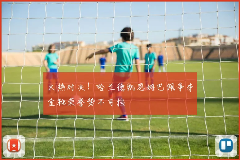 火热对决！哈兰德凯恩姆巴佩争夺金靴荣誉势不可挡