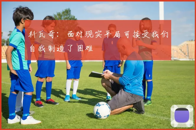 科瓦奇：面对现实平局可接受我们自我制造了困难