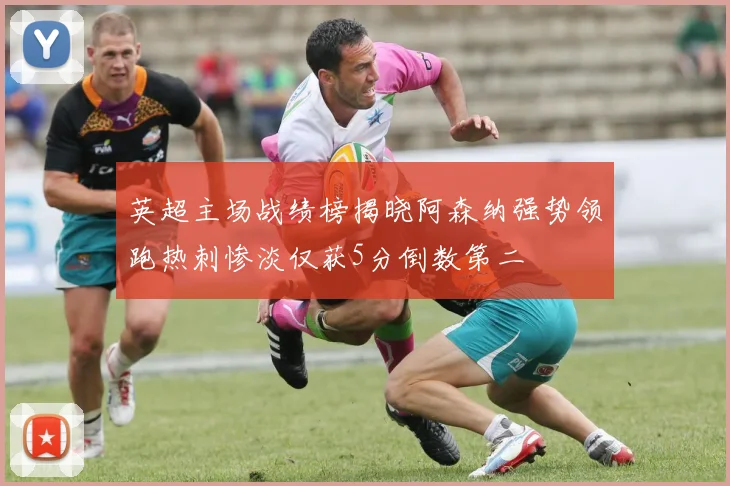 英超主场战绩榜揭晓阿森纳强势领跑热刺惨淡仅获5分倒数第二