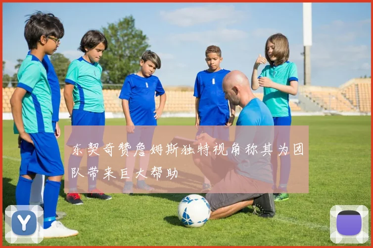 东契奇赞詹姆斯独特视角称其为团队带来巨大帮助