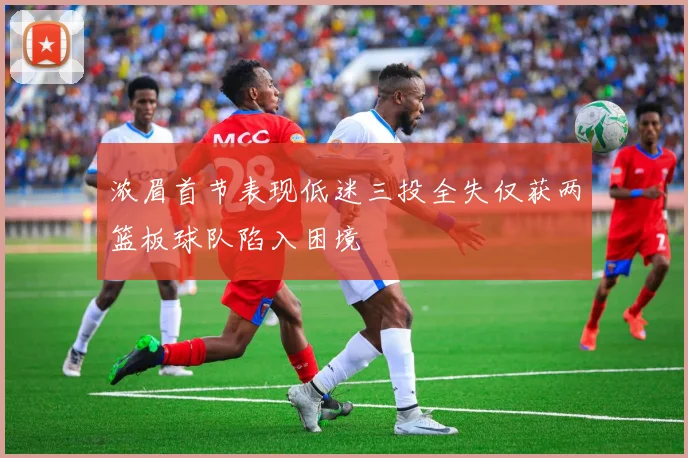 浓眉首节表现低迷三投全失仅获两篮板球队陷入困境