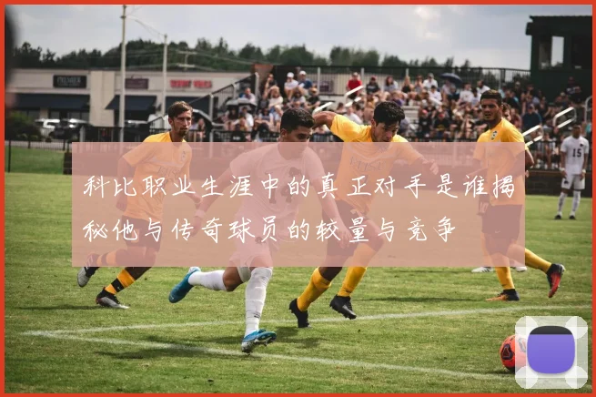 科比职业生涯中的真正对手是谁揭秘他与传奇球员的较量与竞争