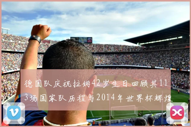 德国队庆祝拉姆42岁生日回顾其113场国家队历程与2014年世界杯辉煌