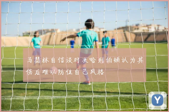 马瑟林自信谈对决哈利伯顿认为其伤后难以防住自己风格