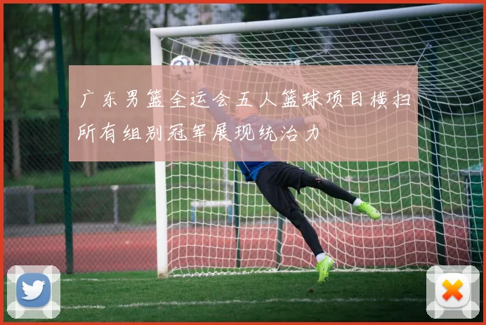 广东男篮全运会五人篮球项目横扫所有组别冠军展现统治力