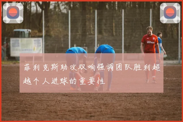 菲利克斯助攻双响强调团队胜利超越个人进球的重要性