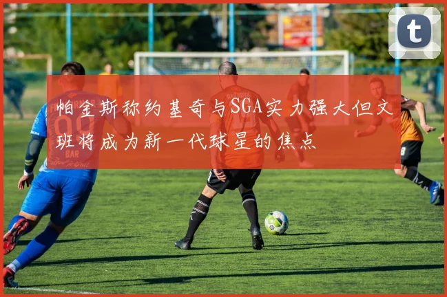 帕金斯称约基奇与SGA实力强大但文班将成为新一代球星的焦点