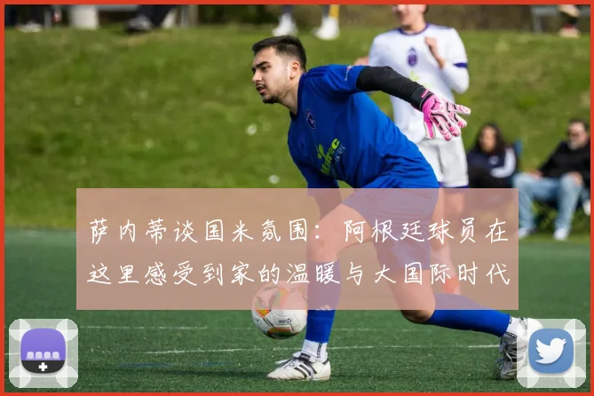 萨内蒂谈国米氛围：阿根廷球员在这里感受到家的温暖与大国际时代的传承