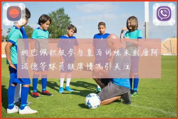 姆巴佩积极参与皇马训练米利唐阿诺德等球员缺席情况引关注