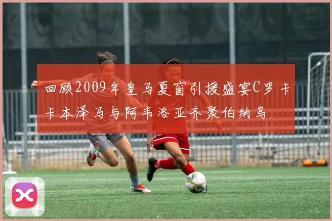 回顾2009年皇马夏窗引援盛宴C罗卡卡本泽马与阿韦洛亚齐聚伯纳乌