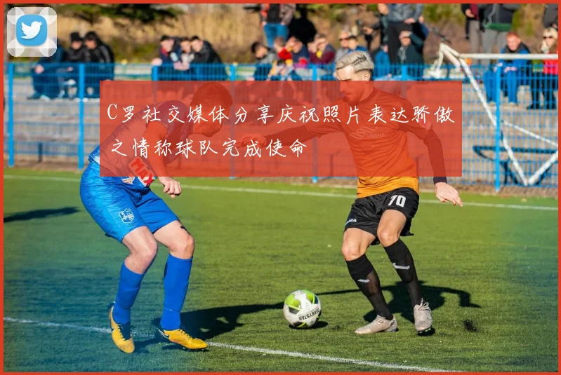 C罗社交媒体分享庆祝照片表达骄傲之情称球队完成使命