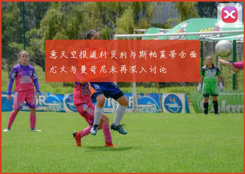 意天空报道科莫利与斯帕莱蒂会面尤文与曼奇尼未再深入讨论