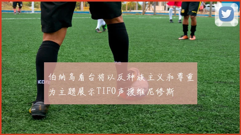 伯纳乌看台将以反种族主义和尊重为主题展示TIFO声援维尼修斯