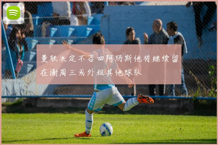 曼联决定不召回阿玛斯他将继续留在谢周三或外租其他球队