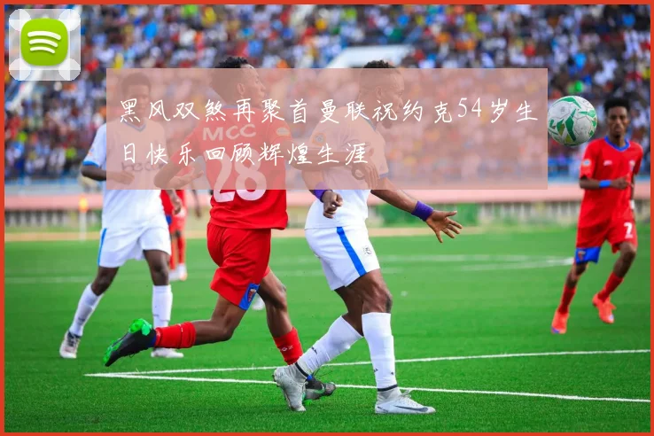黑风双煞再聚首曼联祝约克54岁生日快乐回顾辉煌生涯