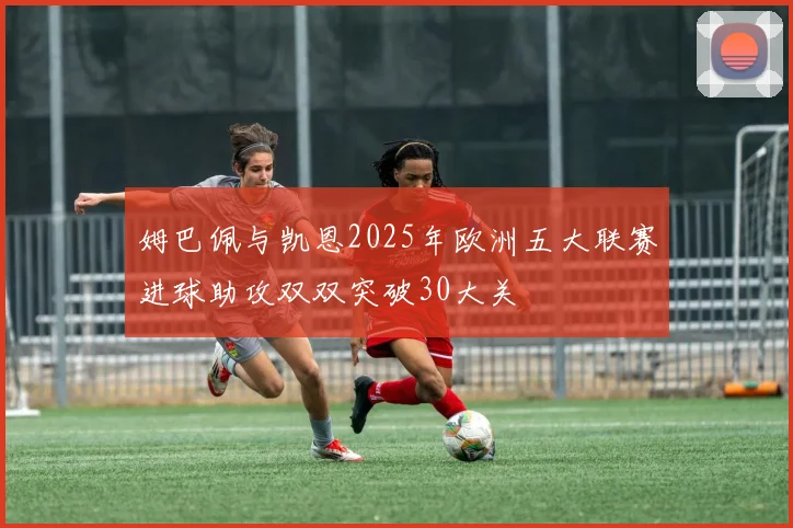 姆巴佩与凯恩2025年欧洲五大联赛进球助攻双双突破30大关