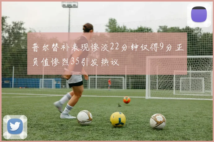普尔替补表现惨淡22分钟仅得9分正负值惨烈35引发热议