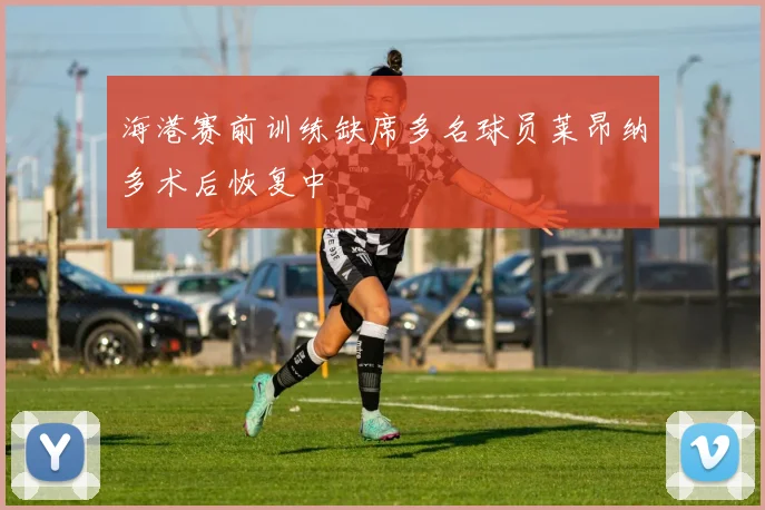 海港赛前训练缺席多名球员莱昂纳多术后恢复中