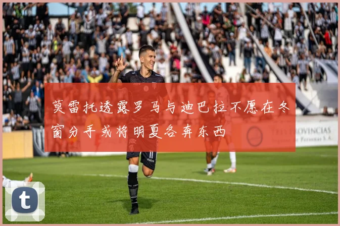 莫雷托透露罗马与迪巴拉不愿在冬窗分手或将明夏各奔东西