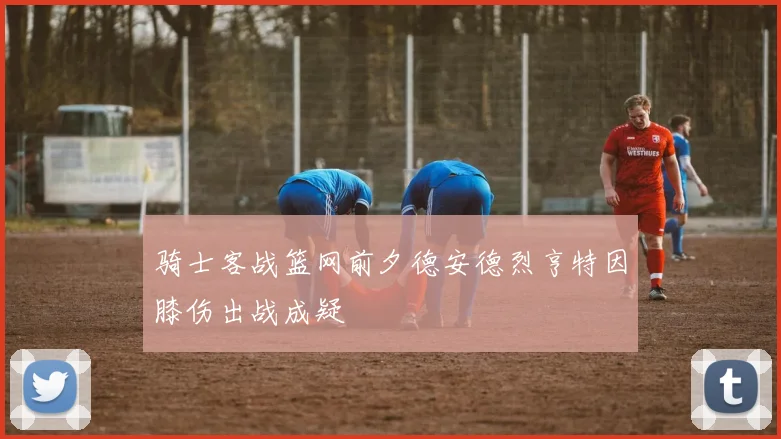 骑士客战篮网前夕德安德烈亨特因膝伤出战成疑