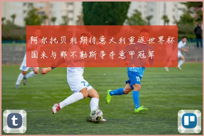 阿尔托贝利期待意大利重返世界杯国米与那不勒斯争夺意甲冠军