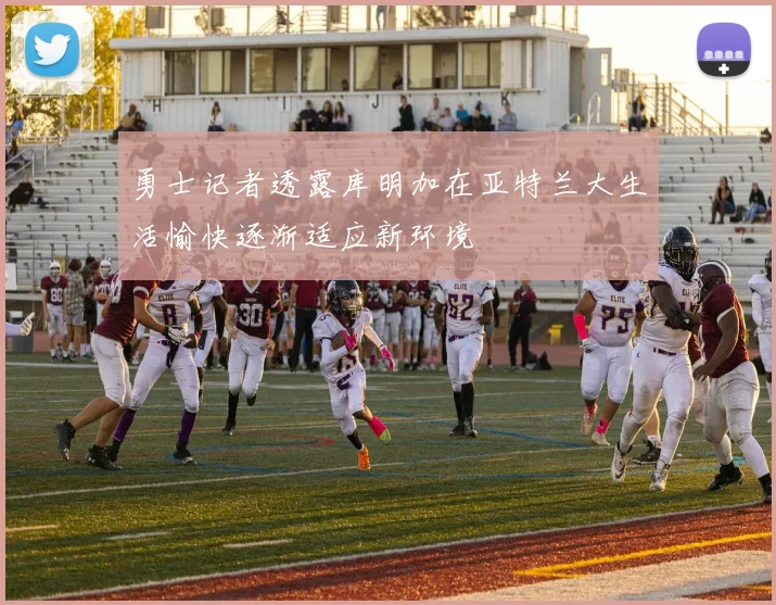 勇士记者透露库明加在亚特兰大生活愉快逐渐适应新环境