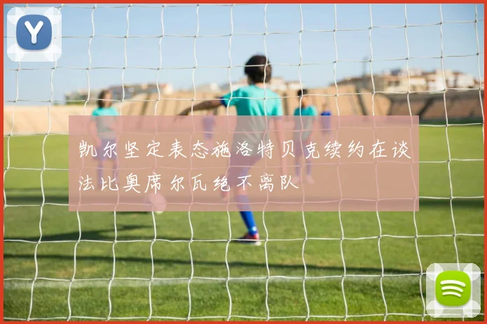 凯尔坚定表态施洛特贝克续约在谈法比奥席尔瓦绝不离队
