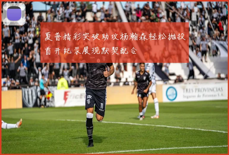 夏普精彩突破助攻杨瀚森轻松抛投首开纪录展现默契配合