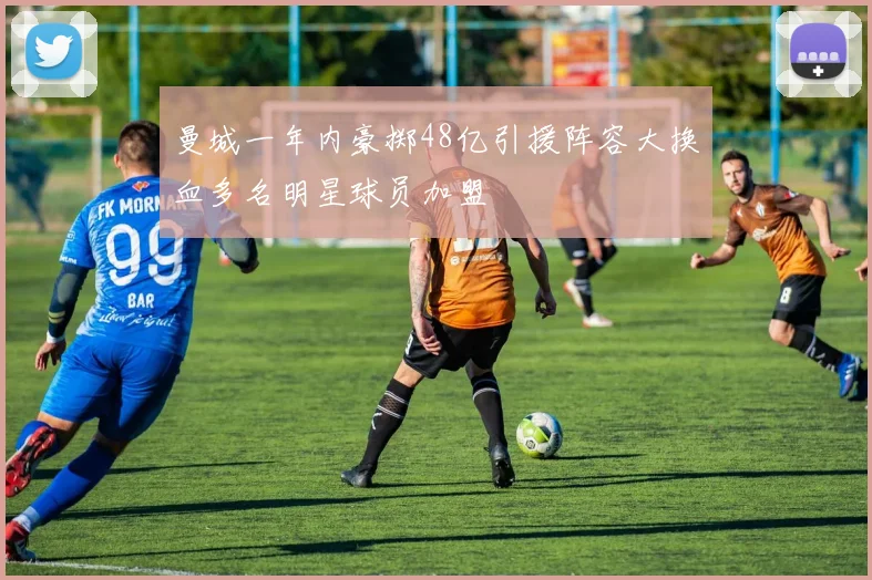 曼城一年内豪掷48亿引援阵容大换血多名明星球员加盟