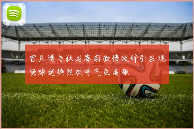 曾凡博与狄龙赛前激情致辞引发现场球迷热烈欢呼气氛高涨