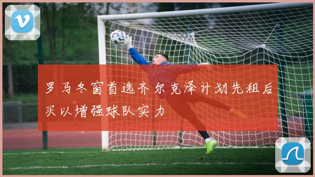 罗马冬窗首选齐尔克泽计划先租后买以增强球队实力