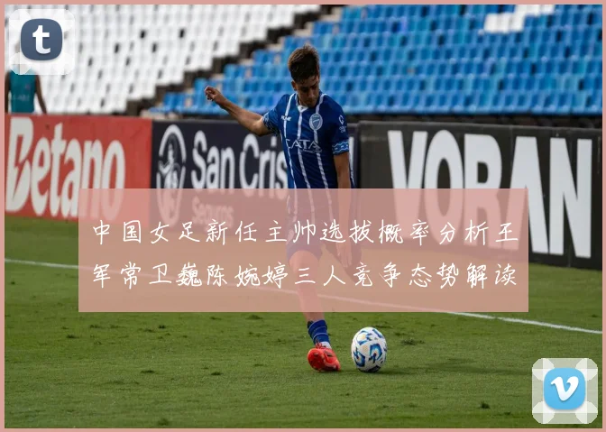 中国女足新任主帅选拔概率分析王军常卫巍陈婉婷三人竞争态势解读