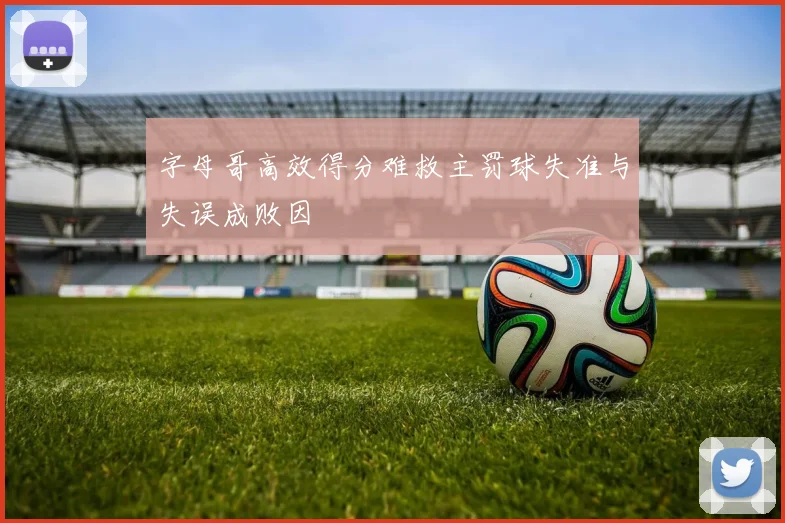 字母哥高效得分难救主罚球失准与失误成败因