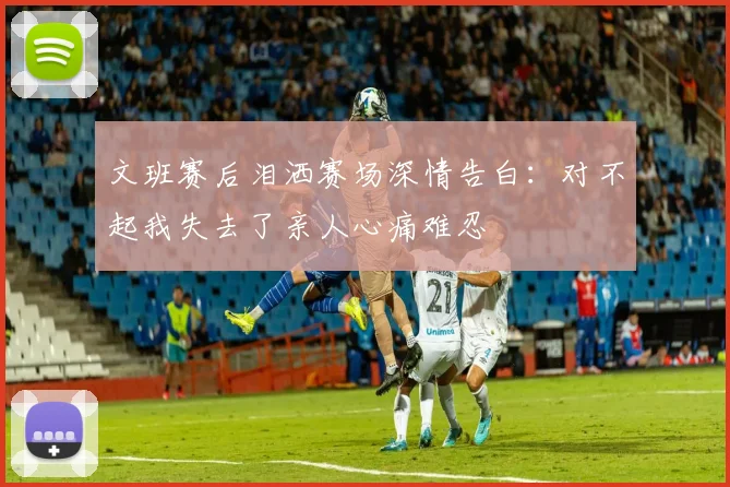 文班赛后泪洒赛场深情告白：对不起我失去了亲人心痛难忍