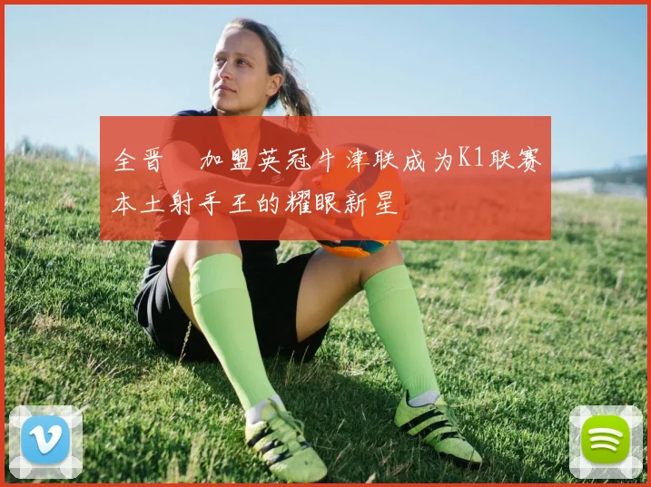 全晋旴加盟英冠牛津联成为K1联赛本土射手王的耀眼新星