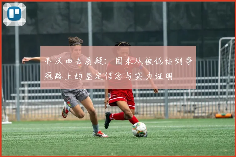 齐沃回击质疑：国米从被低估到争冠路上的坚定信念与实力证明