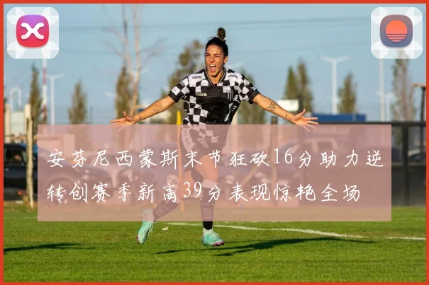 安芬尼西蒙斯末节狂砍16分助力逆转创赛季新高39分表现惊艳全场