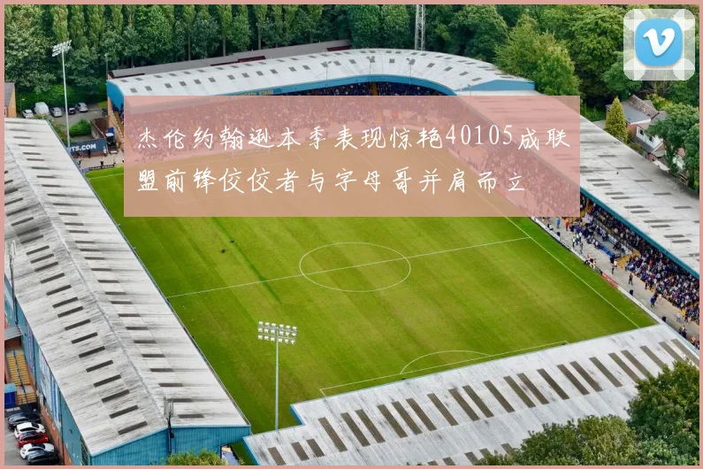 杰伦约翰逊本季表现惊艳40105成联盟前锋佼佼者与字母哥并肩而立