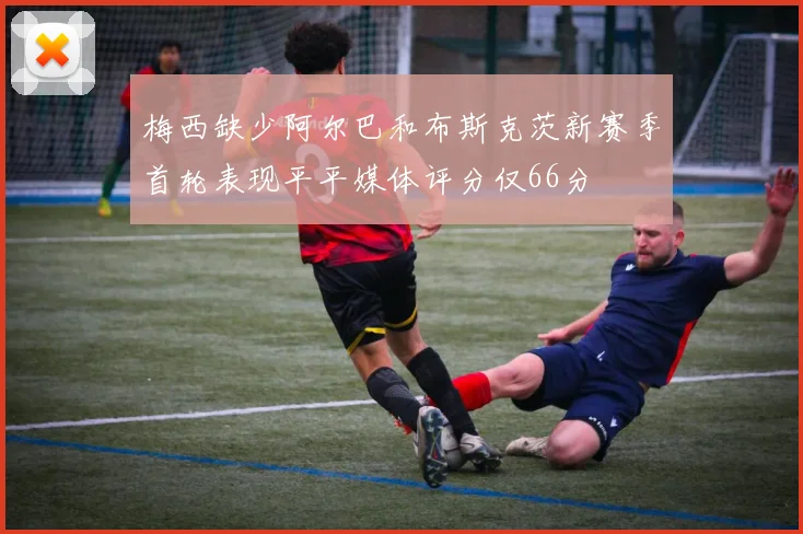 梅西缺少阿尔巴和布斯克茨新赛季首轮表现平平媒体评分仅66分