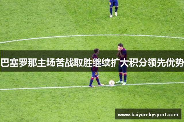 巴塞罗那主场苦战取胜继续扩大积分领先优势