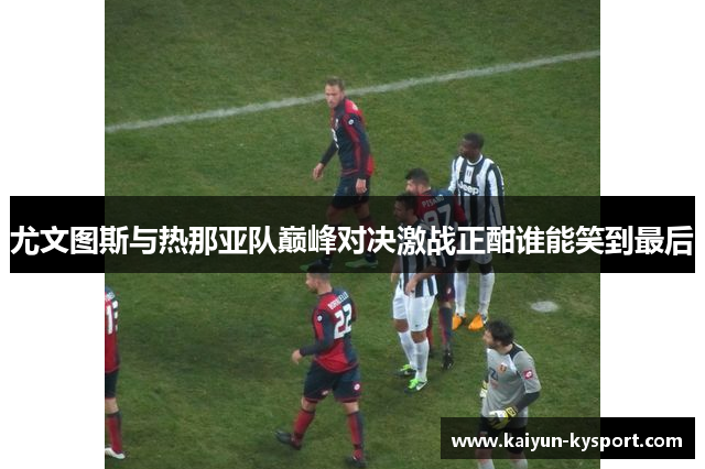 尤文图斯与热那亚队巅峰对决激战正酣谁能笑到最后