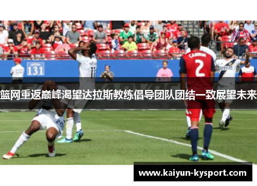 篮网重返巅峰渴望达拉斯教练倡导团队团结一致展望未来