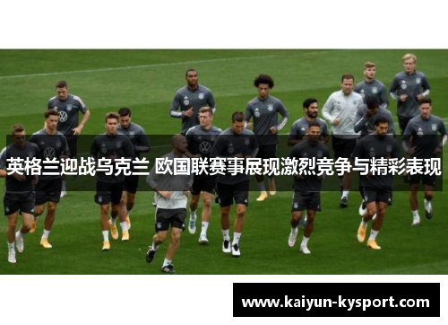 英格兰迎战乌克兰 欧国联赛事展现激烈竞争与精彩表现