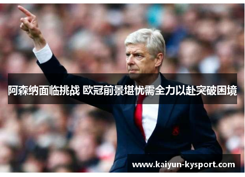阿森纳面临挑战 欧冠前景堪忧需全力以赴突破困境