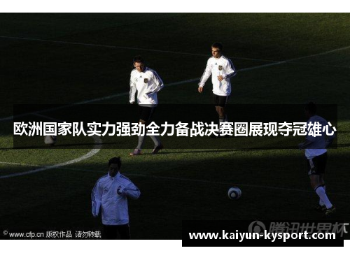 欧洲国家队实力强劲全力备战决赛圈展现夺冠雄心