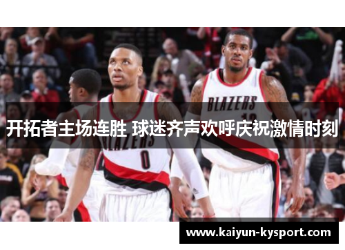 开拓者主场连胜 球迷齐声欢呼庆祝激情时刻