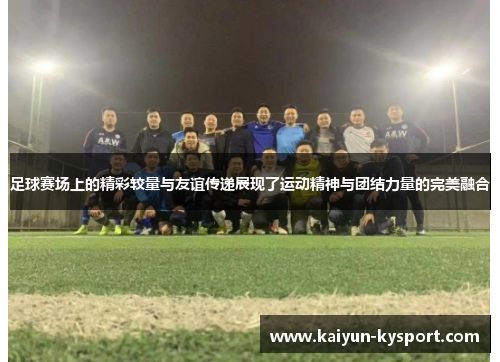 足球赛场上的精彩较量与友谊传递展现了运动精神与团结力量的完美融合