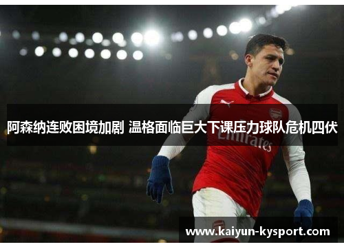 阿森纳连败困境加剧 温格面临巨大下课压力球队危机四伏
