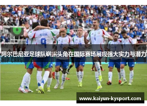 阿尔巴尼亚足球队崭露头角在国际赛场展现强大实力与潜力
